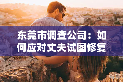 东莞市调查公司：如何应对丈夫试图修复婚姻的情况