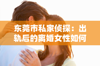 东莞市私家侦探：出轨后的离婚女性如何挽回情感？