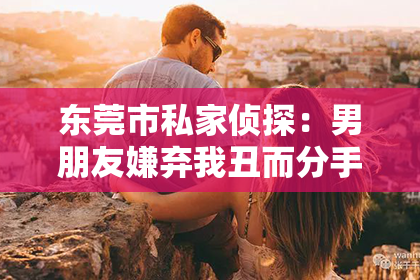 东莞市私家侦探：男朋友嫌弃我丑而分手，如何巧妙挽回？