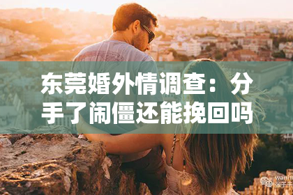 东莞婚外情调查：分手了闹僵还能挽回吗？揭秘复合之路的艰难与可能