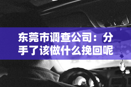 东莞市调查公司：分手了该做什么挽回呢？深度解析挽回爱情的正确姿势