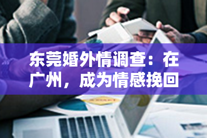 东莞婚外情调查：在广州，成为情感挽回顾问，助你重拾爱的希望与信心