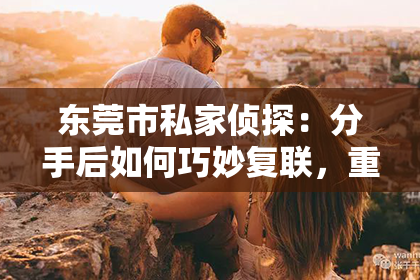 东莞市私家侦探：分手后如何巧妙复联，重燃爱火挽回女朋友的心