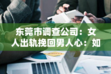 东莞市调查公司：女人出轨挽回男人心：如何重建信任与爱情